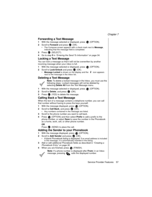Page 69Chapter 7
Service Provider Features    57
Forwarding a Text Message
1With the message selected or displayed, press   (OPTION).
2Scroll to 
Forward and press   (OK). 
The Compose screen appears with a check mark next to Message
, 
indicating that the message field is completed.
3Press  (SELECT).
4Go to step
5 in “Entering the Send To Information” on page 54
.
Locking a Text Message
You can lock a message so that it will not be overwritten by another 
incoming message when your inbox is full.
1With the...