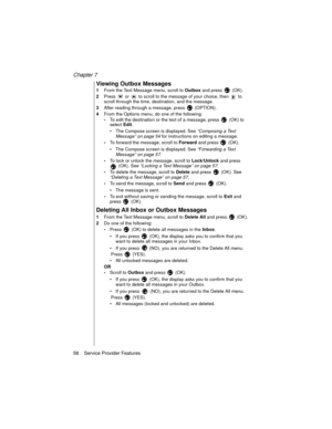 Page 70Chapter 7
58    Service Provider Features
Viewing Outbox Messages
1From the Text Message menu, scroll to 
Outbox and press  (OK).
2Press   or   to scroll to the message of your choice, then   to 
scroll through the time, destination, and the message. 
3After reading through a message, press   (OPTION).
4From the Options menu, do one of the following:
-To edit the destination or the text of a message, press  (OK) to 
select 
Edit. 
The Compose screen is displayed. See “Composing a Text 
Message” on page...