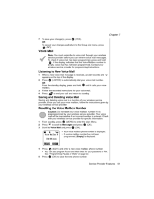 Page 73Chapter 7
Service Provider Features    61
7To save your change(s), press   (YES).
OR
To cancel your changes and return to the Group List menu, press 
(NO).
Voice Mail
Note: You must subscribe to voice mail through your wireless 
service provider before you can retrieve voice mail messages. 
To check if voice mail has been programmed, press and hold 
. If the display indicates that the Voice Mailbox number is 
empty, voice mail has not been programmed. Contact your 
wireless service provider for...