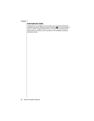 Page 74Chapter 7
62    Service Provider Features
International Calls
If allowed by your wireless service provider, you can place international 
calls from your phone. When you press and hold  in the first position of 
a phone number, it toggles between 
0 and 
+ (the international dialing prefix).
Check with your wireless service provider for the availability of placing 
international calls. 