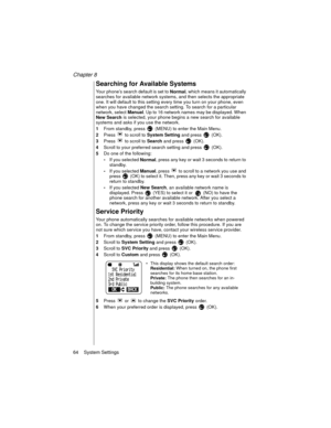 Page 76Chapter 8
64    System Settings
Searching for Available Systems 
Your phone’s search default is set to 
Normal, which means it automatically 
searches for available network systems, and then selects the appropriate 
one. It will default to this setting every time you turn on your phone, even 
when you have changed the search setting. To search for a particular 
network, select 
Manual. Up to 16 network names may be displayed. When 
New Search is selected, your phone begins a new search for available...