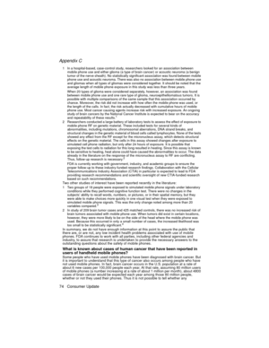 Page 86Appendix C
74 Consumer Update
The Basics1 In a hospital-based, case-control study, researchers looked for an association between 
mobile phone use and either glioma (a type of brain cancer) or acoustic neuroma (a benign 
tumor of the nerve sheath). No statistically significant association was found between mobile 
phone use and acoustic neuroma. There was also no association between mobile phone use 
and gliomas when all types of gliomas were considered together. It should be noted that the 
average...