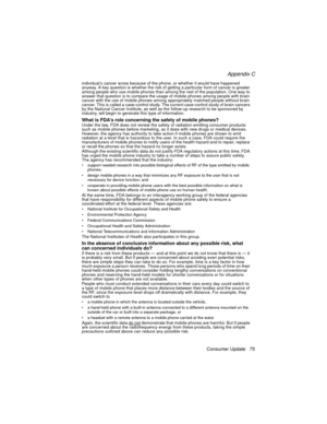 Page 87Appendix C
Consumer Update 75
individual’s cancer arose because of the phone, or whether it would have happened 
anyway. A key question is whether the risk of getting a particular form of cancer is greater 
among people who use mobile phones than among the rest of the population. One way to 
answer that question is to compare the usage of mobile phones among people with brain 
cancer with the use of mobile phones among appropriately matched people without brain 
cancer. This is called a case-control...
