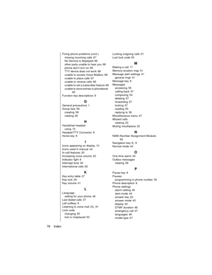 Page 9078    Index
Fixing phone problems (cont.)
missing incoming calls
 67
No Service is displayed
 66
other party unable to hear you
 68
phone won’t turn on
 65
TTY device does not work
 68
unable to access Voice Mailbox
 68
unable to place calls
 67
unable to receive calls
 66
unable to set a subscriber feature
 68
unable to store entries in phonebook
 65
Function key descriptions
 9
G
General precautions 1
Group lists
 59
creating
 59
viewing
 60
H
Handsfree headset
using
 15
Headset/TTY Connector
 8
Home...