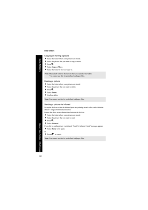 Page 102102
Data folders
Data folders
Copying or moving a picture
Select the folder where your pictures are stored.
Select the picture that you want to copy or move.
Press Q.
Select Copy or Move.
Select the folder to move or copy to.
Deleting a picture
Select the folder where your pictures are stored.
Select the picture that you want to delete.
Press Q.
Select Delete.
Confirm delete.
Sending a picture via infrared
Set up the devices so that the infrared ports are pointing at each other, and within the...
