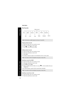 Page 104104
Data folders
Data folders
My Sounds
Playing stored sounds
Select the folder where your sounds are stored.
Select the sound that you want to play.
Press A, or press Q and select Play.
Editing stored sounds
Select the folder where your sounds are stored.
Select the sound that you want to edit.
Select Edit.
See Creating a ring type on page 42, for information on how to edit a sound.
Sending a sound by MMS
Select the folder where your sounds are stored.
Select the sound that you want to send....