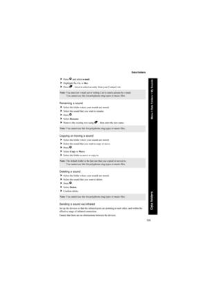 Page 105105
Data folders
Data folders
Press Q and select e-mail.
Highlight To, Cc, or Bcc.
Press B , twice to select an entry from your Contact List.
Renaming a sound
Select the folder where your sounds are stored.
Select the sound that you want to rename.
Press Q.
Select Rename.
Remove the existing text using B , then enter the new name.
Copying or moving a sound
Select the folder where your sounds are stored.
Select the sound that you want to copy or move.
Press Q.
Select Copy or Move.
Select the...