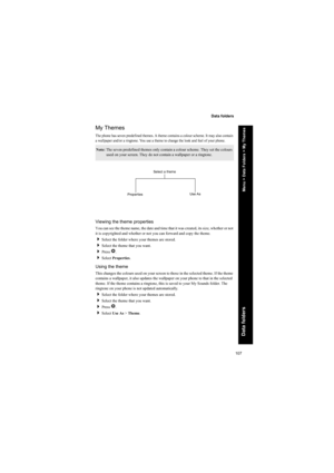 Page 107107
Data folders
Data folders
My Themes
The phone has seven predefined themes. A theme contains a colour scheme. It may also contain 
a wallpaper and/or a ringtone. You use a theme to change the look and feel of your phone.
Viewing the theme properties
You can see the theme name, the date and time that it was created, its size, whether or not 
it is copyrighted and whether or not you can forward and copy the theme.
Select the folder where your themes are stored.
Select the theme that you want.
Press...