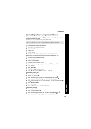 Page 109109
Data folders
Data folders
Downloading wallpapers, ringtones and themes
You can download images to use as wallpaper, melodies to use as ringtones and themes 
to change the look of your phone.
The Panasonic website is http://www.panasonicbox.com.
For a list of supported countries and operators:
Go to http://www.panasonicbox.com.
Select your region.
Click on FAQ.
Click on General.
View the list of currently supported countries and network operators.
Before you can download any files you need to...