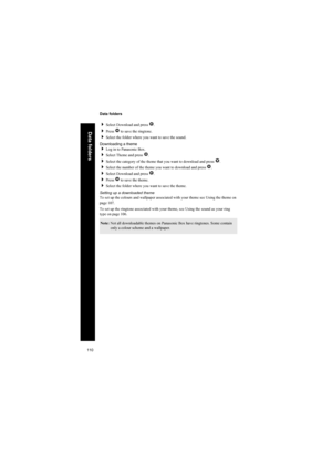 Page 110110
Data folders
Data folders
Select Download and press Q.
Press Q to save the ringtone.
Select the folder where you want to save the sound.
Downloading a theme
Log in to Panasonic Box.
Select Theme and press Q.
Select the category of the theme that you want to download and press Q.
Select the number of the theme you want to download and press Q.
Select Download and press Q.
Press Q to save the theme.
Select the folder where you want to save the theme.
Setting up a downloaded theme
To set up...