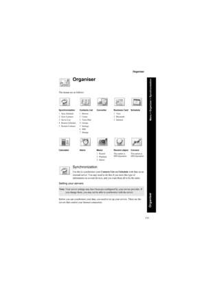 Page 111111
Organiser
Organiser
Organiser
The menus are as follows:
Synchronization
Use this to synchronize your Contacts List and Schedule with data on an 
external server. You may need to do this if you store this type of 
information on several devices, and you want them all to be the same.
Setting your servers
Before you can synchronize your data, you need to set up your servers. These are the 
servers that control your Internet connection.
Synchronization
1 Sync Schedule
2 Sync Contacts
3Server List
4...