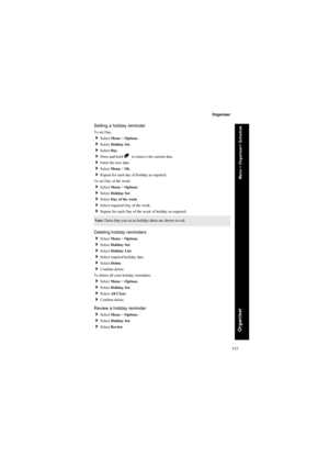Page 117117
Organiser
Organiser
Setting a holiday reminder
To set Day:
Select Menu > Options.
Select Holiday Set.
Select Day.
Press and hold B  to remove the current date.
Enter the new date.
Select Menu > Ok.
Repeat for each day of holiday as required.
To set Day of the week:
Select Menu > Options.
Select Holiday Set.
Select Day of the week.
Select required Day of the week.
Repeat for each Day of the week of holiday as required.
Deleting holiday reminders
Select Menu > Options.
Select Holiday...