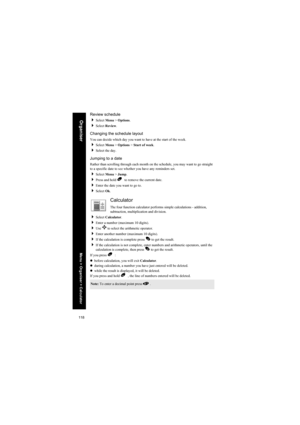 Page 118118
OrganiserReview schedule
Select Menu > Options.
Select Review.
Changing the schedule layout
You can decide which day you want to have at the start of the week.
Select Menu > Options > Start of week.
Select the day.
Jumping to a date
Rather than scrolling through each month on the schedule, you may want to go straight 
to a specific date to see whether you have any reminders set.
Select Menu > Jump.
Press and hold B  to remove the current date.
Enter the date you want to go to.
Select Ok....