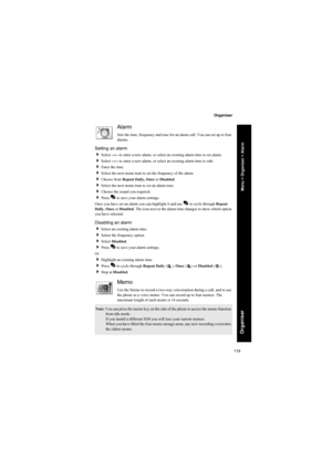 Page 119119
Organiser
Organiser
Alarm
Sets the time, frequency and tone for an alarm call. You can set up to four 
alarms.
Setting an alarm
Select --:-- to enter a new alarm, or select an existing alarm time to set alarm.
Select --:-- to enter a new alarm, or select an existing alarm time to edit.
Enter the time.
Select the next menu item to set the frequency of the alarm.
Choose from Repeat Daily, Once or Disabled.
Select the next menu item to set an alarm tone.
Choose the sound you required.
Press A to...