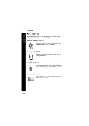 Page 130130
Accessories
Accessories
Accessories
Many accessories are available for your Panasonic phone. To purchase Genuine 
Panasonic accessories visit www.panasonic.com/wireless.
Bluetooth® headset (EB-BHX70)
Car charger (EB-CDX70)
Car holder (EB-KAX70)
Carry case (EB-YKX70)
You can use a Bluetooth® Headset to make handsfree calls 
within approximately 33 feet of your phone.
Top up your battery in your vehicle by attaching this to your
cigarette lighter socket.
This can be mounted in your vehicle to store...