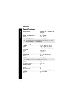 Page 144144
Specifications
Specifications
Specifications
Bands supported  . . . . . . . . . . . . . . . . . . . . GSM900 Class 4, GSM1800 Class 1
. . . . . . . . . . . . . . . . . . . . . . . . . . . . . . . . . . GSM1900
Standby Time   . . . . . . . . . . . . . . . . . . . . . . 75 – 250 hours
Standby Time (Bluetooth
® on) . . . . . . . . .  . 60 – 170 hours
Talk Time   . . . . . . . . . . . . . . . . . . . . . . . . . 1.5 – 5 hours
Talk Time (using Bluetooth
®) . . . . . . . . . .  . 1.4 – 4.6 hours...