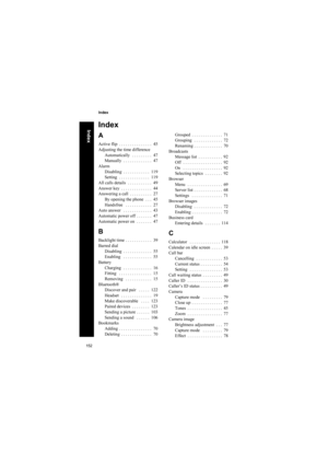 Page 152152
Index
Index
Index
A
Active flip  . . . . . . . . . . . . . . .  45
Adjusting the time difference
Automatically   . . . . . . . . .  47
Manually  . . . . . . . . . . . . .  47
Alarm
Disabling  . . . . . . . . . . . .  119
Setting  . . . . . . . . . . . . . .  119
All calls details  . . . . . . . . . . .  49
Answer key  . . . . . . . . . . . . . .  44
Answering a call  . . . . . . . . . .  27
By opening the phone  . . .  45
Handsfree   . . . . . . . . . . . .  27
Auto answer   . . . . . . . . . . . . ....