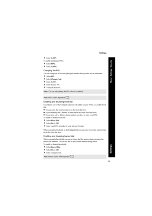 Page 5555
Settings
Settings
Enter the PIN.
To enable and disable PIN2:
Select PIN2.
Enter the PIN2.
Changing the PIN
You can change the PIN to an eight figure number that you find easy to remember.
Select PIN.
Select Change Code.
Enter the PIN.
Enter the new PIN.
Verify the new PIN.
Enabling and disabling fixed dial
Fixed dial is part of the Contacts List, but with added security. When you enable fixed 
dial:
zYou can only dial numbers that are in the fixed dial store
zIf you manually dial a number, it...