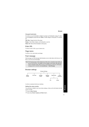 Page 7171
Browser
Browser
Grouped bookmarks
If you have set your bookmarks to display in groups (see Bookmarks on page 72), then 
you can highlight a group and select Menu, to make changes to that group. The options 
are:
Edit Title. Change the title of the group.
Display. Select List to display your bookmarks as one list.
Delete All. Delete all the bookmarks in that group.
Enter URL
Use this to enter a URL to go to a known site.
Page memo
Use this to view a previously saved page.
Push message
Push messages are...