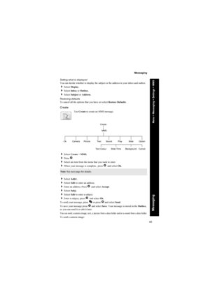Page 8383
Messaging
Messaging
Setting what is displayed
You can decide whether to display the subject or the address in your inbox and outbox.
Select Display.
Select Inbox or Outbox.
Select Subject or Address.
Restoring defaults
To cancel all the options that you have set select Restore Defaults.
Create
Use Create to create an MMS message.
Select Create > MMS.
Press Q.
Select an item from the menu that you want to enter.
When your message is complete,  press Qand select Ok.
Select Addr:.
Select Edit...
