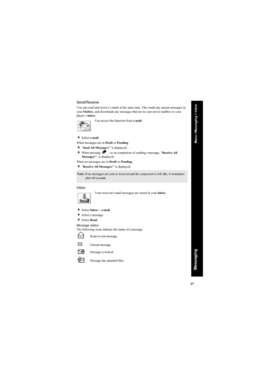 Page 9797
Messaging
Send/Receive
You can send and receive e-mails at the same time. This sends any unsent messages in 
your Outbox, and downloads any messages that are in your server mailbox to your 
phone’s Inbox.
You access this function from e-mail.
Select e-mail.
When messages are in Draft or Pending:
“Send All Messages?” is displayed.
When pressing  B  , or on completion of sending a message, “Receive All 
Messages?”  is displayed.
When no messages are in Draft or Pending: 
“Receive All Messages?” is...