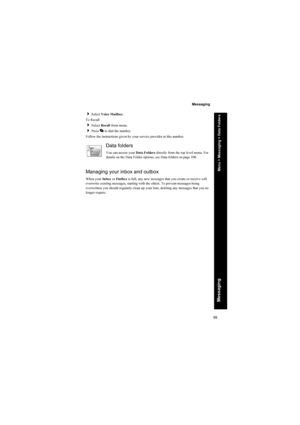 Page 9999
Messaging
Messaging
Select Voice Mailbox.
To Recall
Select Recall from menu.
Press D to dial the number.
Follow the instructions given by your service provider at this number.
Data folders
You can access your Data Folders directly from the top level menu. For 
details on the Data Folder options, see Data folders on page 100.
Managing your inbox and outbox
When your Inbox or Outbox is full, any new messages that you create or receive will 
overwrite existing messages, starting with the oldest. To...