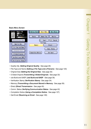 Page 1111
 Chapter 1    Getting To Know Your Machine
Basic Menu Screen
•Quality Adj. (Setting Original Quality : See page 26)
• File Type and Name (Setting a File Type and a Filename : See page 120)
•Original Size (Setting the Original Size : See page 30)
• 2-Sided Original (Transmitting 2-Sided Originals : See page 32)
• Job Build and SADF (Job Build and SADF : See page 38)
• Verification Stamp (Verification Stamp : See page 34)
•Memory (Transmitting a Document Stored in Memory : See page 36)
•Direct (Direct...