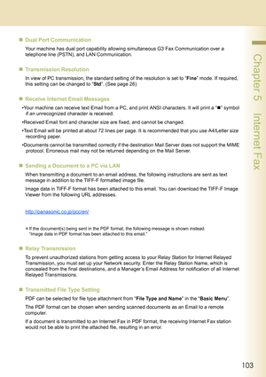 Page 103103
 Chapter 5    Internet Fax
„Dual Port Communication
Your machine has dual port capability allowing simultaneous G3 Fax Communication over a 
telephone line (PSTN), and LAN Communication.
„Transmission Resolution
In view of PC transmission, the standard setting of the resolution is set to “Fine” mode. If required, 
this setting can be changed to “Std”. (See page 26)
„Receive Internet Email Messages
•Your machine can receive text Email from a PC, and print ANSI characters. It will print a “„” symbol...