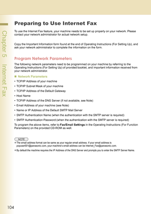 Page 104104
 Chapter 5    Internet Fax
Preparing to Use Inter net Fax
To use the Internet Fax feature, your machine needs to be set up properly on your network. Please 
contact your network administrator for actual network setup.
Copy the Important Information form found at the end of Operating Instructions (For Setting Up), and 
ask your network administrator to complete the information on the form.
Program Network Parameters
The following network parameters need to be programmed on your machine by referring to...