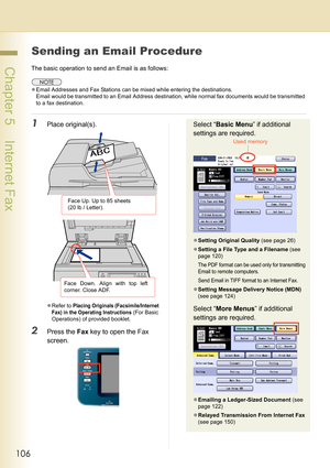 Page 106106
 Chapter 5    Internet Fax
Sending an Email Procedure
The basic operation to send an Email is as follows:
zEmail Addresses and Fax Stations can be mixed while entering the destinations.
Email would be transmitted to an Email Address destination, while normal fax documents would be transmitted 
to a fax destination.
1Place original(s).
zRefer to Placing Originals (Facsimile/Internet 
Fax) in the Operating Instructions
 (For Basic 
Operations) of provided booklet.
2Press the Fax key to open the Fax...