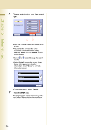 Page 114114
 Chapter 5    Internet Fax
6Choose a destination, and then select 
“OK”.
zOnly one Email Address can be selected at 
a time.
zYou can switch between the Email 
Addresses, and Fax Numbers list by 
selecting “Email” or “Fax Number” button 
on the screen.
zSelect   or   to scroll through the search 
results.
zSelect “Detail” to open the screen shown 
below offering you more detailed 
information. Select “Close” to exit to the 
information screen.
zTo cancel a search, select “Cancel”.
7Press the Start...