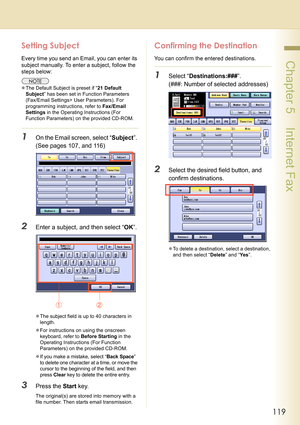 Page 119119
 Chapter 5    Internet Fax
Setting Subject
Every time you send an Email, you can enter its 
subject manually. To enter a subject, follow the 
steps below:
zThe Default Subject is preset if “21 Default 
Subject” has been set in Function Parameters 
(Fax/Email Settings> User Parameters). For 
programming instructions, refer to Fax/Email 
Settings in the Operating Instructions (For 
Function Parameters) on the provided CD-ROM.
1On the Email screen, select “Subject”. 
(See pages 107, and 116)
2Enter a...