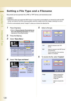 Page 120120
 Chapter 5    Internet Fax
Setting a File Type and a Filename
Documents can be scanned into a PDF, or TIFF format, and renamed as well.
zInternet Fax does not support the PDF format. If a document is transmitted to an Internet Fax with the PDF 
format, the Internet Fax at the receiving station would be unable to print the images, resulting in an error.
zThe file is automatically named “Image.tif” unless you rename the attached file.
1Place Original(s).
zRefer to Placing Originals (Facsimile/Internet...