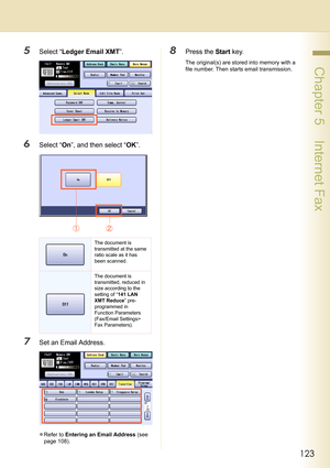 Page 123123
 Chapter 5    Internet Fax
5Select “Ledger Email XMT”.
6Select “On”, and then select “OK”.
7Set an Email Address.
zRefer to Entering an Email Address (see 
page 108).
8Press the Start key.
The original(s) are stored into memory with a 
file number. Then starts email transmission.
The document is 
transmitted at the same 
ratio scale as it has 
been scanned.
The document is 
transmitted, reduced in 
size according to the 
setting of “141 LAN 
XMT Reduce” pre-
programmed in 
Function Parameters...