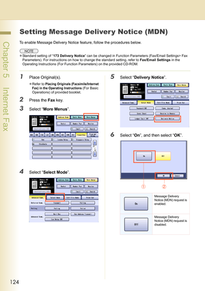 Page 124124
 Chapter 5    Internet Fax
Setting Message Deliver y Notice (MDN)
To enable Message Delivery Notice feature, follow the procedures below.
zStandard setting of “173 Delivery Notice” can be changed in Function Parameters (Fax/Email Settings> Fax 
Parameters). For instructions on how to change the standard setting, refer to Fax/Email Settings in the 
Operating Instructions (For Function Parameters) on the provided CD-ROM.
1Place Original(s).
zRefer to Placing Originals (Facsimile/Internet 
Fax) in the...