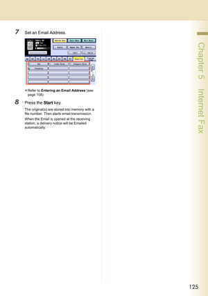 Page 125125
 Chapter 5    Internet Fax
7Set an Email Address.
zRefer to Entering an Email Address (see 
page 108).
8Press the Start key.
The original(s) are stored into memory with a 
file number. Then starts email transmission.
When the Email is opened at the receiving 
station, a delivery notice will be Emailed 
automatically. 