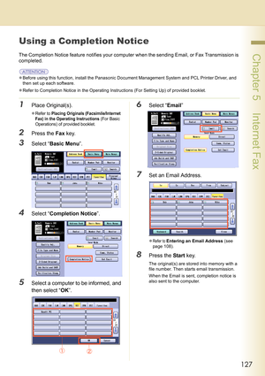 Page 127127
 Chapter 5    Internet Fax
Using a Completion Notice 
The Completion Notice feature notifies your computer when the sending Email, or Fax Transmission is 
completed.
zBefore using this function, install the Panasonic Document Management System and PCL Printer Driver, and 
then set up each software.
zRefer to Completion Notice in the Operating Instructions (For Setting Up) of provided booklet.
1Place Original(s).
zRefer to Placing Originals (Facsimile/Internet 
Fax) in the Operating Instructions
 (For...
