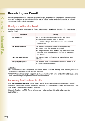 Page 128128
 Chapter 5    Internet Fax
Receiving an Email
If the machine connects to a network as a POP Client, it can receive Email either automatically or 
manually. The Email reception method from a POP Server varies depending on the POP settings 
programmed in Function Parameters.
Configure to Receive Email
Program the following parameters in Function Parameters (Fax/Email Settings> Fax Parameters) to 
receive Email:
zFor instructions on how to configure the POP Server, refer to Fax/Email Settings in the...