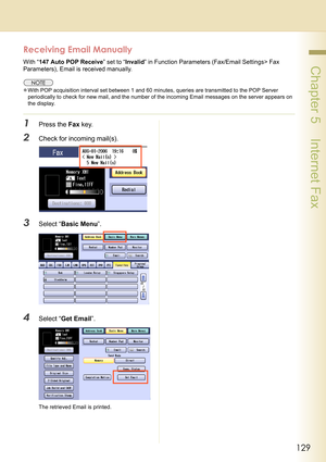 Page 129129
 Chapter 5    Internet Fax
Receiving Email Manually
With “147 Auto POP Receive” set to “Invalid” in Function Parameters (Fax/Email Settings> Fax 
Parameters), Email is received manually.
zWith POP acquisition interval set between 1 and 60 minutes, queries are transmitted to the POP Server 
periodically to check for new mail, and the number of the incoming Email messages on the server appears on 
the display.
1Press the Fax key.
2Check for incoming mail(s).
3Select “Basic Menu”.
4Select “Get Email”....