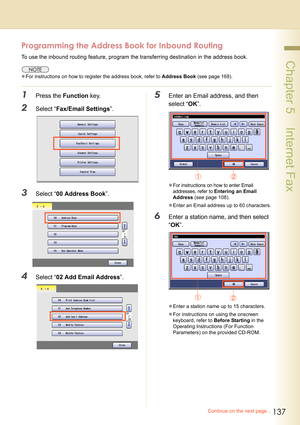 Page 137137
 Chapter 5    Internet Fax
Programming the Address Book for Inbound Routing
To use the inbound routing feature, program the transferring destination in the address book.
zFor instructions on how to register the address book, refer to Address Book (see page 168).
1Press the Function key.
2Select “Fax/Email Settings”.
3Select “00 Address Book”.
4Select “02 Add Email Address”.
5Enter an Email address, and then 
select “OK”.
zFor instructions on how to enter Email 
addresses, refer to 
Entering an Email...