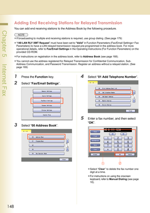 Page 148148
 Chapter 5    Internet Fax
Adding End Receiving Stations for Relayed Transmission
You can add end receiving stations to the Address Book by the following procedure.
zIf broadcasting to multiple end receiving stations is required, use group dialing. (See page 179)
z“140 LAN RLY XMT Request” must have been set to “Va l i d” in Function Parameters (Fax/Email Settings> Fax 
Parameters) to have a LAN relayed transmission request pre-programmed in the address book. For more 
operational details, refer to...