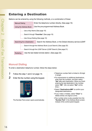 Page 1616
 Chapter 2    Basic Fax Transmission
Entering a Destination
Stations can be entered by using the following methods, or a combination of these:
Manual Dialing
To enter a destination telephone number, follow the steps below:
1Follow the step 1 and 2 on page 14.
2Enter the fax number using the keypad.
The Number Pad screen opens automatically.zTelephone number field is limited to 36-digit 
in length.
zFor transmission to additional destinations, 
enter their fax numbers, and then select 
“Set” after each...