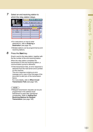 Page 151151
 Chapter 5    Internet Fax
7Select an end receiving station to 
which the relay station relays.
zFor instructions on how to enter 
destinations, refer to Entering a 
Destination (see page 16).
zMultiple stations can be programmed as end 
receiving stations.
8Press the Start key.
Email is sent to the relay station, together with 
the fax number of the end receiving station.
When the relay station completes the 
transmission to the end receiving station, a 
communication journal is delivered.
zIf the...