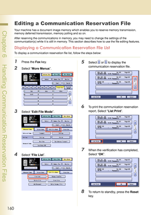 Page 160160
 Chapter 6    Handling Communication Reservation Files
Chapter 6
Handling Communication Reservation Files
Editing a Communication Reser vation File
Your machine has a document image memory which enables you to reserve memory transmission, 
memory deferred transmission, memory polling and so on.
After reserving the communications in memory, you may need to change the settings of the 
communication(s) while it is still in memory. This section describes how to use the file editing features.
Displaying a...