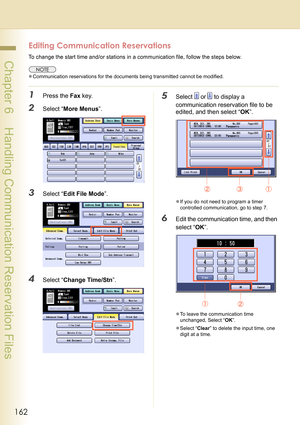 Page 162162
 Chapter 6    Handling Communication Reservation Files
Editing Communication Reservations
To change the start time and/or stations in a communication file, follow the steps below.
zCommunication reservations for the documents being transmitted cannot be modified.
1Press the Fax key.
2Select “More Menus”.
3Select “Edit File Mode”.
4Select “Change Time/Stn”.
5Select  or  to display a 
communication reservation file to be 
edited, and then select “OK”.
zIf you do not need to program a timer 
controlled...