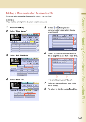 Page 165165
 Chapter 6    Handling Communication Reservation Files
Printing a Communication Reservation File
Communication reservation files stored in memory can be printed.
zYour machine cannot print the document while it is being sent.
1Press the Fax key.
2Select “More Menus”.
3Select “Edit File Mode”.
4Select “Print File”.
5Select  or  to display the 
communication reservation file you 
want to print.
6Select a communication reservation 
file to be printed, and then select “OK”.
zTo cancel the print, select...