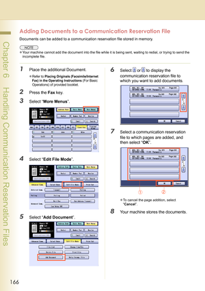 Page 166166
 Chapter 6    Handling Communication Reservation Files
Adding Documents to a Communication Reservation File
Documents can be added to a communication reservation file stored in memory. 
zYour machine cannot add the document into the file while it is being sent, waiting to redial, or trying to send the 
incomplete file.
1Place the additional Document.
zRefer to Placing Originals (Facsimile/Internet 
Fax) in the Operating Instructions
 (For Basic 
Operations) of provided booklet.
2Press the Fax key....