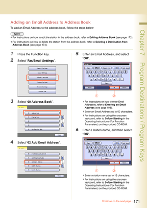 Page 171171
 Chapter 7    Program Destinations / Program Keys
Adding an Email Address to Address Book
To add an Email Address to the address book, follow the steps below:
zFor instructions on how to edit the station in the address book, refer to Editing Address Book (see page 173).
zFor instructions on how to delete the station from the address book, refer to Deleting a Destination from 
Address Book (see page 174).
1Press the Function key.
2Select “Fax/Email Settings”.
3Select “00 Address Book”.
4Select “02 Add...