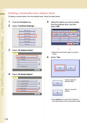 Page 174174
 Chapter 7    Program Destinations / Program Keys
Deleting a Destination from Address Book
To delete a remote station from the address book, follow the steps below:
1Press the Function key.
2Select “Fax/Email Settings”.
3Select “00 Address Book”.
4Select “04 Delete Station”.
5Select the station you want to delete 
from the address book, and then 
select “OK”.
zSelect the same button again to cancel a 
choice.
6Select “Ye s”.
zPress Reset key to return the machine to 
the initial screen of the current...