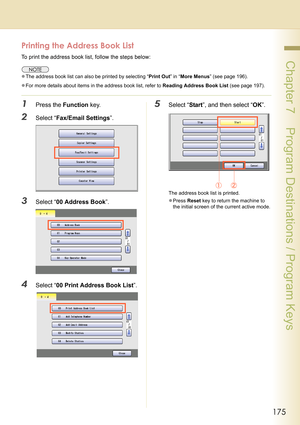 Page 175175
 Chapter 7    Program Destinations / Program Keys
Printing the Address Book List
To print the address book list, follow the steps below:
zThe address book list can also be printed by selecting “Print Out” in “More Menus” (see page 196).
zFor more details about items in the address book list, refer to Reading Address Book List (see page 197).
1Press the Function key.
2Select “Fax/Email Settings”.
3Select “00 Address Book”.
4Select “00 Print Address Book List”.
5Select “Start”, and then select “OK”....